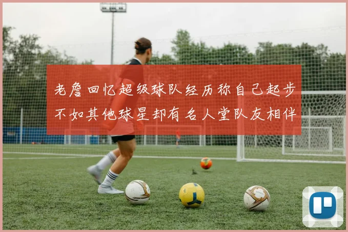 老詹回忆超级球队经历称自己起步不如其他球星却有名人堂队友相伴