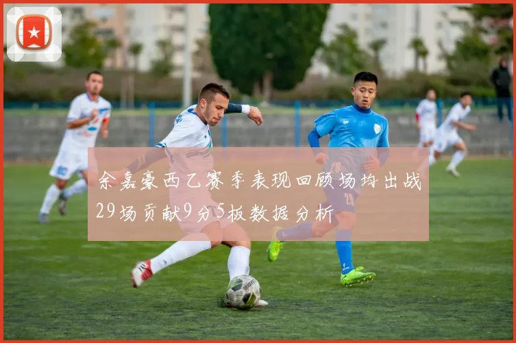 余嘉豪西乙赛季表现回顾场均出战29场贡献9分5板数据分析