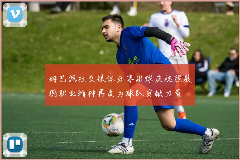 姆巴佩社交媒体分享进球庆祝照展现职业精神再度为球队贡献力量