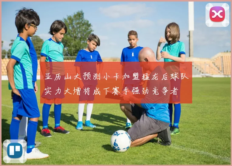 亚历山大预测小卡加盟猛龙后球队实力大增将成下赛季强劲竞争者