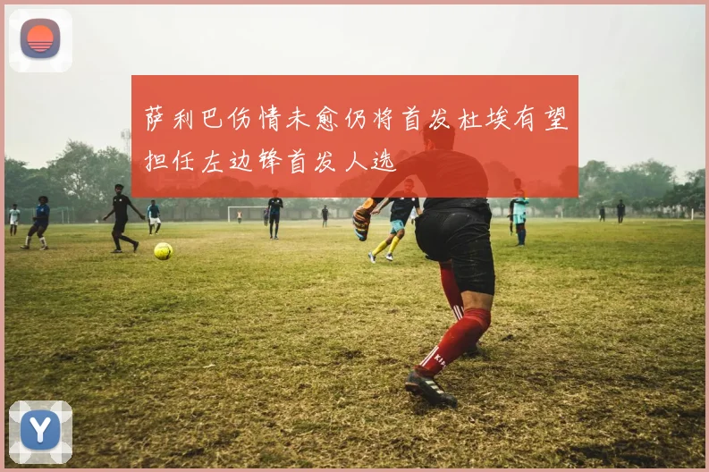 萨利巴伤情未愈仍将首发杜埃有望担任左边锋首发人选