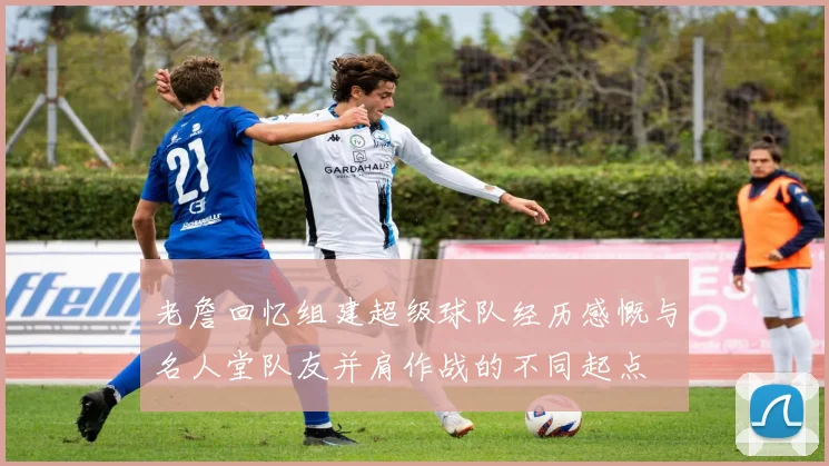 老詹回忆组建超级球队经历感慨与名人堂队友并肩作战的不同起点
