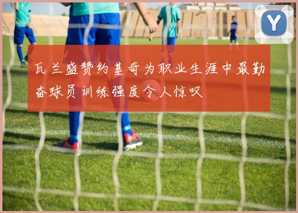 瓦兰盛赞约基奇为职业生涯中最勤奋球员训练强度令人惊叹