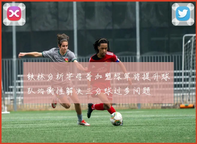 铁林分析字母哥加盟绿军将提升球队均衡性解决三分球过多问题