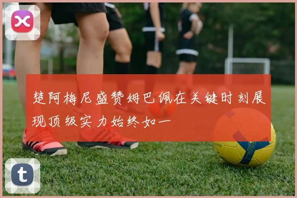 楚阿梅尼盛赞姆巴佩在关键时刻展现顶级实力始终如一