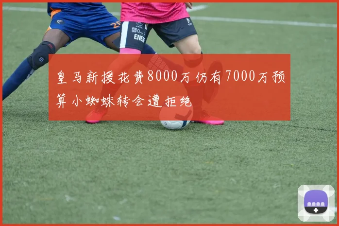 皇马新援花费8000万仍有7000万预算小蜘蛛转会遭拒绝