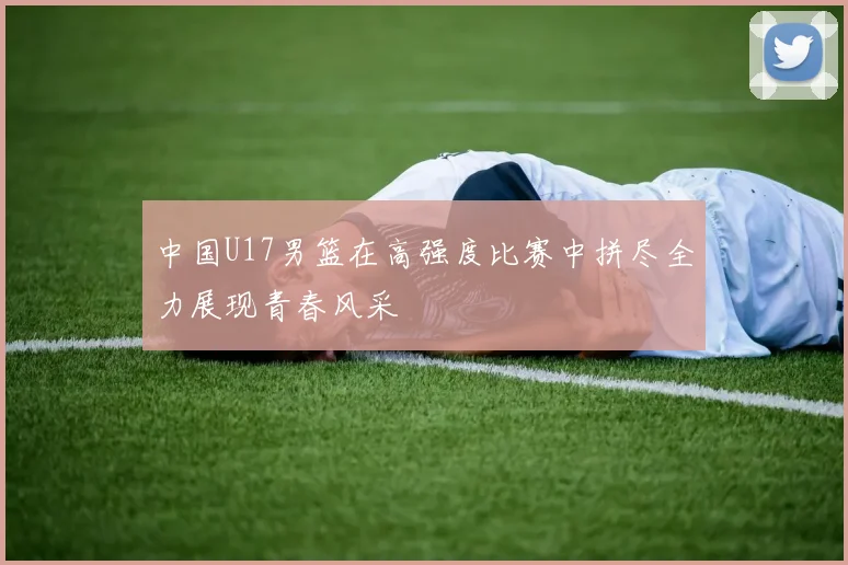 中国U17男篮在高强度比赛中拼尽全力展现青春风采