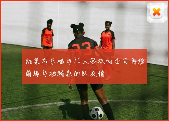 凯莱布乐福与76人签双向合同再续前缘与杨瀚森的队友情